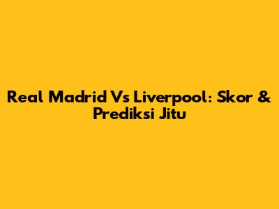 Real Madrid Vs Liverpool: Skor & Prediksi Jitu