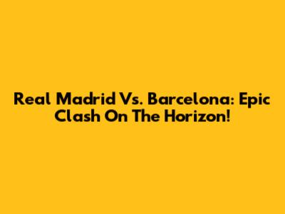 Real Madrid Vs. Barcelona: Epic Clash On The Horizon!