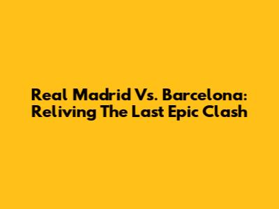 Real Madrid Vs. Barcelona: Reliving The Last Epic Clash