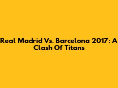 Real Madrid Vs. Barcelona 2017: A Clash Of Titans