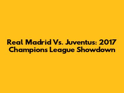 Real Madrid Vs. Juventus: 2017 Champions League Showdown