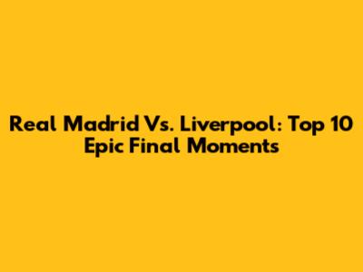 Real Madrid Vs. Liverpool: Top 10 Epic Final Moments