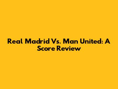 Real Madrid Vs. Man United: A Score Review