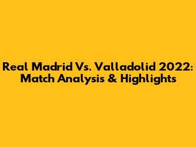 Real Madrid Vs. Valladolid 2022: Match Analysis & Highlights