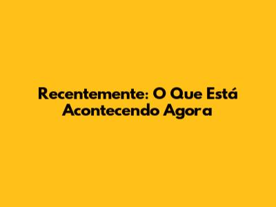 Recentemente: O Que Está Acontecendo Agora