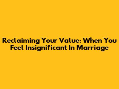 Reclaiming Your Value: When You Feel Insignificant In Marriage