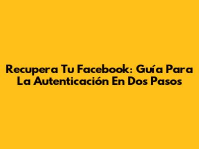 Recupera Tu Facebook: Guía Para La Autenticación En Dos Pasos