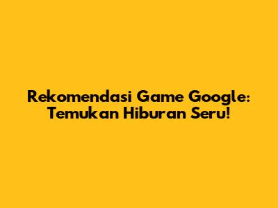 Rekomendasi Game Google: Temukan Hiburan Seru!