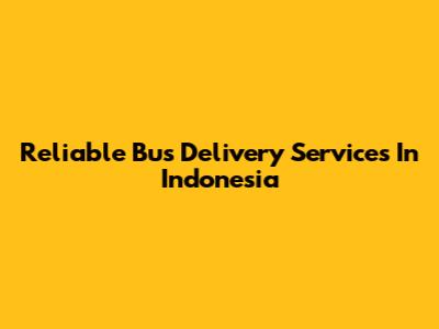 Reliable Bus Delivery Services In Indonesia