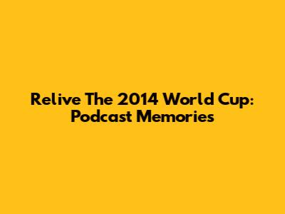 Relive The 2014 World Cup: Podcast Memories