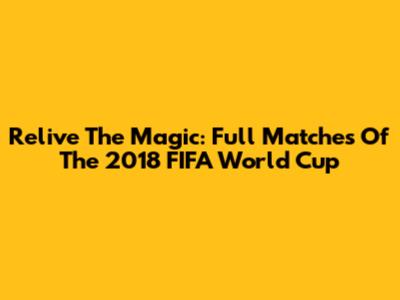 Relive The Magic: Full Matches Of The 2018 FIFA World Cup