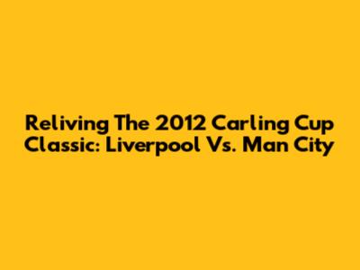 Reliving The 2012 Carling Cup Classic: Liverpool Vs. Man City