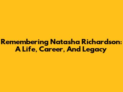 Remembering Natasha Richardson: A Life, Career, And Legacy