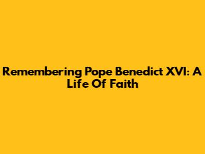 Remembering Pope Benedict XVI: A Life Of Faith