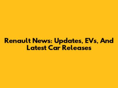 Renault News: Updates, EVs, And Latest Car Releases