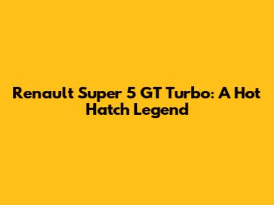 Renault Super 5 GT Turbo: A Hot Hatch Legend