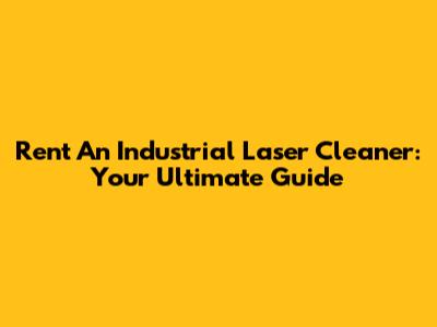 Rent An Industrial Laser Cleaner: Your Ultimate Guide