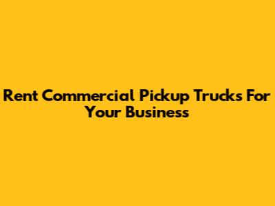 Rent Commercial Pickup Trucks For Your Business