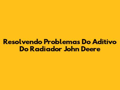 Resolvendo Problemas Do Aditivo Do Radiador John Deere