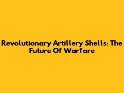 Revolutionary Artillery Shells: The Future Of Warfare