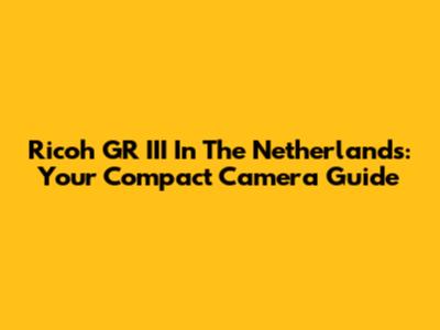 Ricoh GR III In The Netherlands: Your Compact Camera Guide