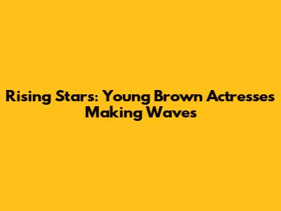 Rising Stars: Young Brown Actresses Making Waves