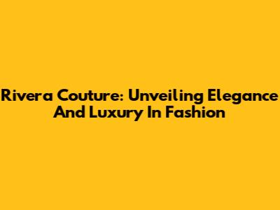 Rivera Couture: Unveiling Elegance And Luxury In Fashion