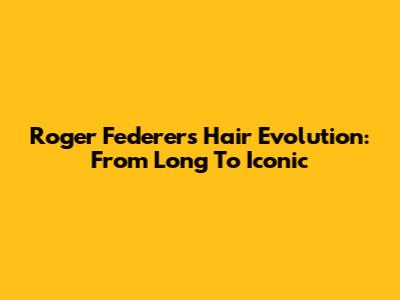 Roger Federer's Hair Evolution: From Long To Iconic
