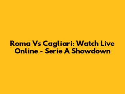 Roma Vs Cagliari: Watch Live Online - Serie A Showdown