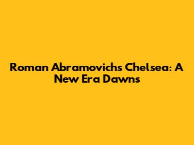 Roman Abramovich's Chelsea: A New Era Dawns