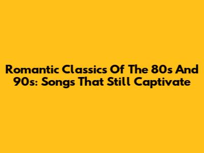 Romantic Classics Of The 80s And 90s: Songs That Still Captivate