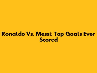 Ronaldo Vs. Messi: Top Goals Ever Scored