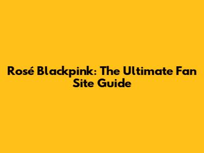 Rosé Blackpink: The Ultimate Fan Site Guide