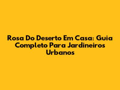 Rosa Do Deserto Em Casa: Guia Completo Para Jardineiros Urbanos