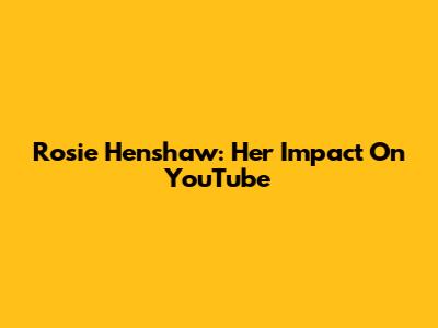 Rosie Henshaw: Her Impact On YouTube