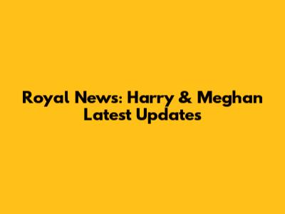 Royal News: Harry & Meghan Latest Updates