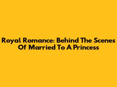 Royal Romance: Behind The Scenes Of 'Married To A Princess'
