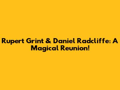 Rupert Grint & Daniel Radcliffe: A Magical Reunion!