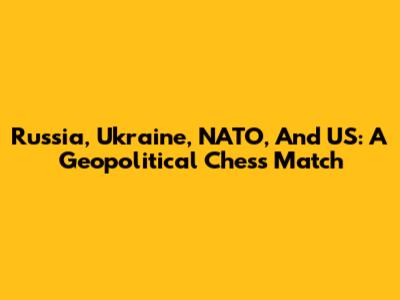Russia, Ukraine, NATO, And US: A Geopolitical Chess Match