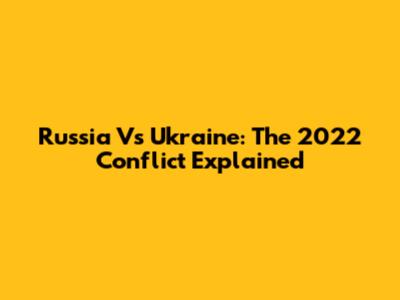 Russia Vs Ukraine: The 2022 Conflict Explained