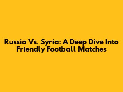 Russia Vs. Syria: A Deep Dive Into Friendly Football Matches