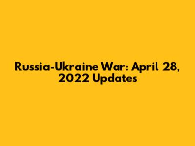 Russia-Ukraine War: April 28, 2022 Updates