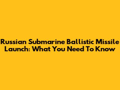 Russian Submarine Ballistic Missile Launch: What You Need To Know