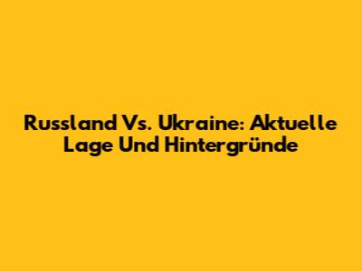Russland Vs. Ukraine: Aktuelle Lage Und Hintergründe