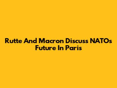 Rutte And Macron Discuss NATO's Future In Paris