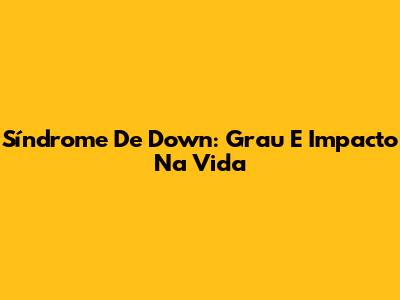 Síndrome De Down: Grau E Impacto Na Vida