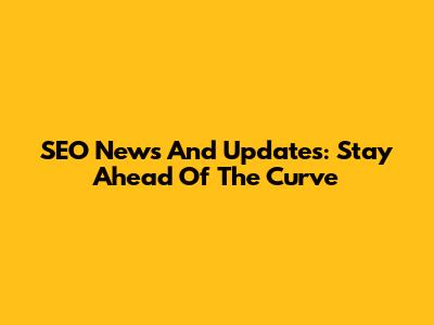 SEO News And Updates: Stay Ahead Of The Curve