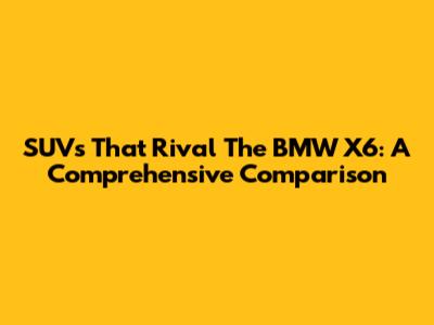 SUVs That Rival The BMW X6: A Comprehensive Comparison