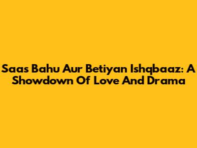 Saas Bahu Aur Betiyan Ishqbaaz: A Showdown Of Love And Drama