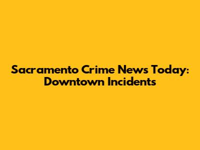 Sacramento Crime News Today: Downtown Incidents
